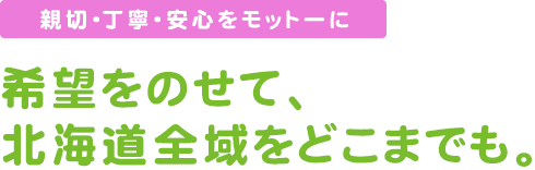 親切　丁寧　安心をモットーに。希望をのせて北海道全域をどこまでも。