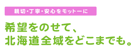 親切　丁寧　安心をモットーに。希望をのせて北海道全域をどこまでも。